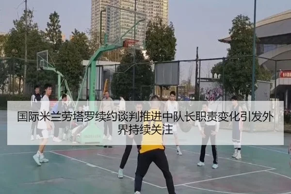 国际米兰劳塔罗续约谈判推进中队长职责变化引发外界持续关注