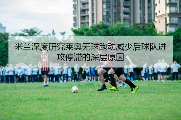 米兰深度研究莱奥无球跑动减少后球队进攻停滞的深层原因