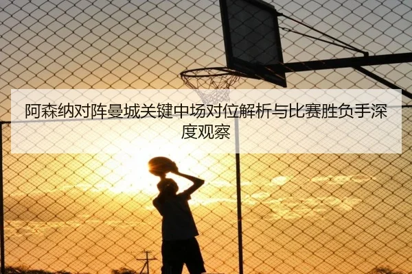 阿森纳对阵曼城关键中场对位解析与比赛胜负手深度观察