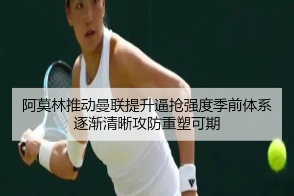 阿莫林推动曼联提升逼抢强度季前体系逐渐清晰攻防重塑可期